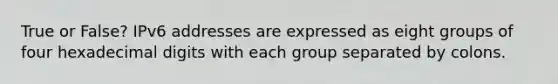 True or False? IPv6 addresses are expressed as eight groups of four hexadecimal digits with each group separated by colons.