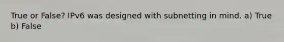 True or False? IPv6 was designed with subnetting in mind. a) True b) False