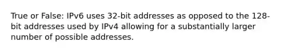 True or False: IPv6 uses 32-bit addresses as opposed to the 128-bit addresses used by IPv4 allowing for a substantially larger number of possible addresses.