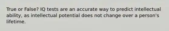 True or False? IQ tests are an accurate way to predict intellectual ability, as intellectual potential does not change over a person's lifetime.