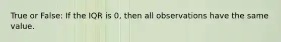 True or False: If the IQR is 0, then all observations have the same value.