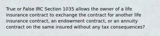 True or False IRC Section 1035 allows the owner of a life insurance contract to exchange the contract for another life insurance contract, an endowment contract, or an annuity contract on the same insured without any tax consequences?