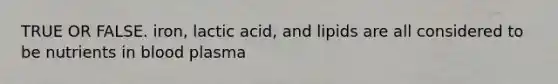 TRUE OR FALSE. iron, lactic acid, and lipids are all considered to be nutrients in blood plasma