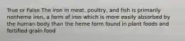 True or False The iron in meat, poultry, and fish is primarily nonheme iron, a form of iron which is more easily absorbed by the human body than the heme form found in plant foods and fortified grain food