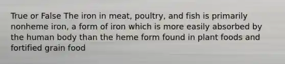 True or False The iron in meat, poultry, and fish is primarily nonheme iron, a form of iron which is more easily absorbed by the human body than the heme form found in plant foods and fortified grain food