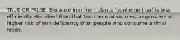 TRUE OR FALSE: Because iron from plants (nonheme iron) is less efficiently absorbed than that from animal sources, vegans are at higher risk of iron deficiency than people who consume animal foods.