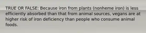 TRUE OR FALSE: Because iron from plants (nonheme iron) is less efficiently absorbed than that from animal sources, vegans are at higher risk of iron deficiency than people who consume animal foods.