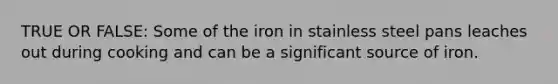 TRUE OR FALSE: Some of the iron in stainless steel pans leaches out during cooking and can be a significant source of iron.