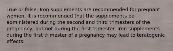 True or false: Iron supplements are recommended for pregnant women. It is recommended that the supplements be administered during the second and third trimesters of the pregnancy, but not during the first trimester. Iron supplements during the first trimester of a pregnancy may lead to teratogenic effects.