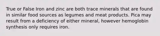 True or False Iron and zinc are both trace minerals that are found in similar food sources as legumes and meat products. Pica may result from a deficiency of either mineral, however hemoglobin synthesis only requires iron.