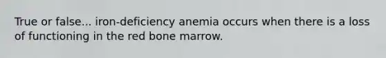 True or false... iron-deficiency anemia occurs when there is a loss of functioning in the red bone marrow.