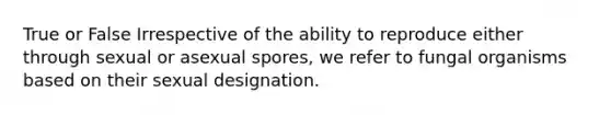 True or False Irrespective of the ability to reproduce either through sexual or asexual spores, we refer to fungal organisms based on their sexual designation.