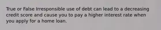 True or False Irresponsible use of debt can lead to a decreasing credit score and cause you to pay a higher interest rate when you apply for a home loan.