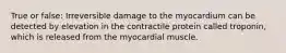 True or false: Irreversible damage to the myocardium can be detected by elevation in the contractile protein called troponin, which is released from the myocardial muscle.