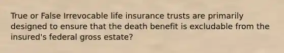 True or False Irrevocable life insurance trusts are primarily designed to ensure that the death benefit is excludable from the insured's federal gross estate?