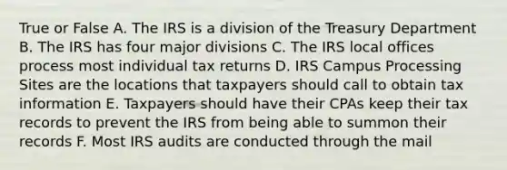 True or False A. The IRS is a division of the Treasury Department B. The IRS has four major divisions C. The IRS local offices process most individual tax returns D. IRS Campus Processing Sites are the locations that taxpayers should call to obtain tax information E. Taxpayers should have their CPAs keep their tax records to prevent the IRS from being able to summon their records F. Most IRS audits are conducted through the mail