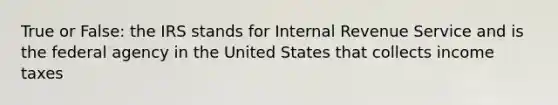 True or False: the IRS stands for Internal Revenue Service and is the federal agency in the United States that collects income taxes