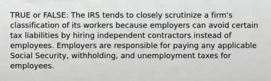 TRUE or FALSE: The IRS tends to closely scrutinize a firm's classification of its workers because employers can avoid certain tax liabilities by hiring independent contractors instead of employees. Employers are responsible for paying any applicable Social Security, withholding, and unemployment taxes for employees.