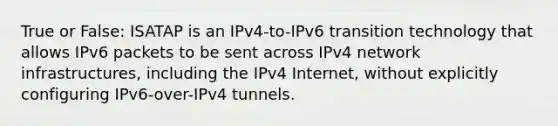 True or False: ISATAP is an IPv4-to-IPv6 transition technology that allows IPv6 packets to be sent across IPv4 network infrastructures, including the IPv4 Internet, without explicitly configuring IPv6-over-IPv4 tunnels.