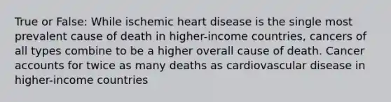 True or False: While ischemic heart disease is the single most prevalent cause of death in higher-income countries, cancers of all types combine to be a higher overall cause of death. Cancer accounts for twice as many deaths as cardiovascular disease in higher-income countries