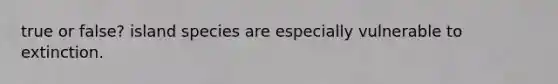 true or false? island species are especially vulnerable to extinction.