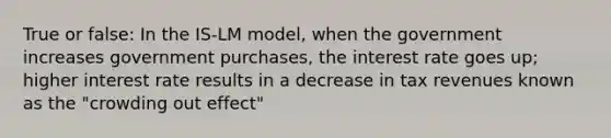 True or false: In the IS-LM model, when the government increases government purchases, the interest rate goes up; higher interest rate results in a decrease in tax revenues known as the "crowding out effect"