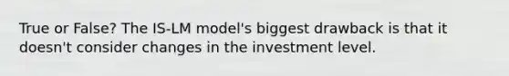 True or False? The IS-LM model's biggest drawback is that it doesn't consider changes in the investment level.