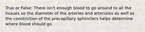 True or False: There isn't enough blood to go around to all the tissues so the diameter of the arteries and arterioles as well as the constriction of the precapillary sphincters helps determine where blood should go.