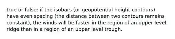 true or false: if the isobars (or geopotential height contours) have even spacing (the distance between two contours remains constant), the winds will be faster in the region of an upper level ridge than in a region of an upper level trough.