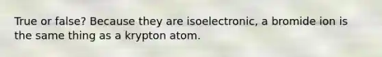 True or false? Because they are isoelectronic, a bromide ion is the same thing as a krypton atom.