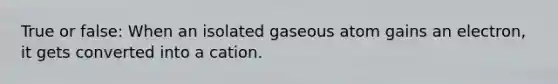 True or false: When an isolated gaseous atom gains an electron, it gets converted into a cation.