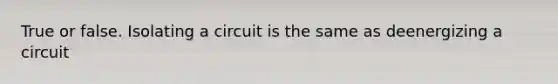 True or false. Isolating a circuit is the same as deenergizing a circuit