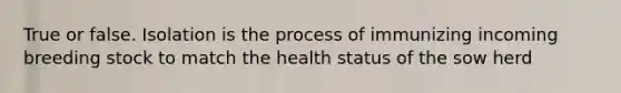 True or false. Isolation is the process of immunizing incoming breeding stock to match the health status of the sow herd