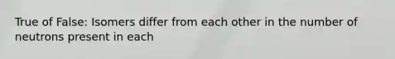True of False: Isomers differ from each other in the number of neutrons present in each