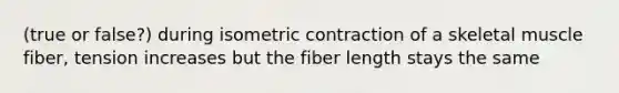 (true or false?) during isometric contraction of a skeletal muscle fiber, tension increases but the fiber length stays the same