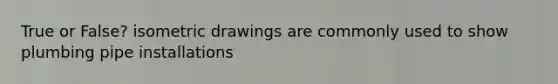 True or False? isometric drawings are commonly used to show plumbing pipe installations