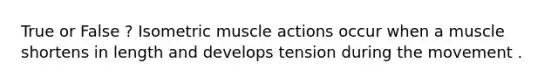 True or False ? Isometric muscle actions occur when a muscle shortens in length and develops tension during the movement .