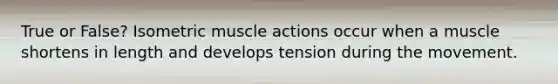 True or False? Isometric muscle actions occur when a muscle shortens in length and develops tension during the movement.