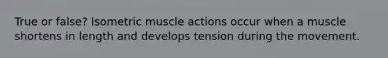 True or false? Isometric muscle actions occur when a muscle shortens in length and develops tension during the movement.