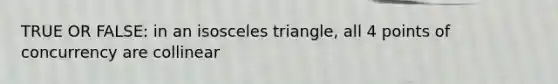 TRUE OR FALSE: in an isosceles triangle, all 4 points of concurrency are collinear