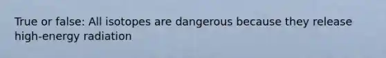 True or false: All isotopes are dangerous because they release high-energy radiation