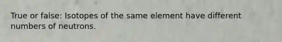 True or false: Isotopes of the same element have different numbers of neutrons.