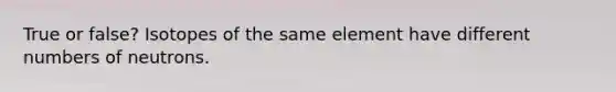 True or false? Isotopes of the same element have different numbers of neutrons.