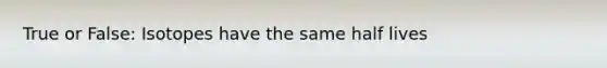 True or False: Isotopes have the same half lives