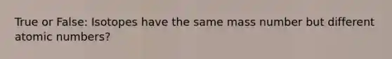 True or False: Isotopes have the same mass number but different atomic numbers?