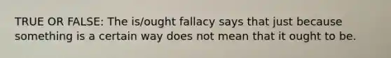 TRUE OR FALSE: The is/ought fallacy says that just because something is a certain way does not mean that it ought to be.