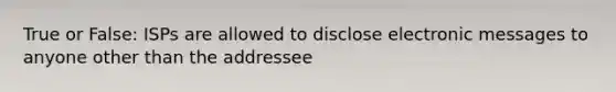 True or False: ISPs are allowed to disclose electronic messages to anyone other than the addressee