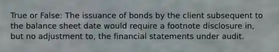 True or False: The issuance of bonds by the client subsequent to the balance sheet date would require a footnote disclosure in, but no adjustment to, the financial statements under audit.