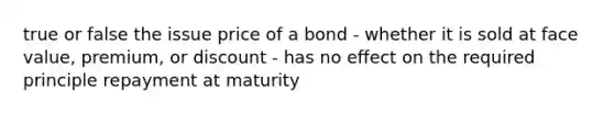 true or false the issue price of a bond - whether it is sold at face value, premium, or discount - has no effect on the required principle repayment at maturity