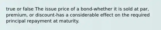 true or false The issue price of a bond-whether it is sold at​ par, premium, or discount-has a considerable effect on the required principal repayment at maturity.